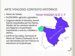 ARTE VISIGODO: CONTEXTO HISTÓRICO 
 Reino de Toledo. 
 ECONOMÍA: agrícola y ganadera. 
 Llegaron desde el Danubio, donde 
fueron expulsados por los Hunos. 
Aliados de los romanos desde el 
425 llegaron a la península 
expulsando a suevos, vándalos y 
alanos. 
 418 en las Galias, formaron el 
Reino de Tolosa (Toulouse). En el 
507 derrotados por los Francos se 
asentaron en la península. 
 