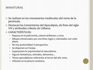 MINIATURAS 
 Se realizan en los monasterios medievales del norte de la 
península. 
 Destacan los Comentarios del Apocalipsis, de fines del siglo 
VIII y atribuidas a Beato de Liébana. 
 CARACTERÍSTICAS: 
 Riqueza en la policromía, colores brillantes y vivos. 
 Dibujos enmarcados por una línea negra y coloreados con color 
plano. 
 No hay profundidad ni perspectiva. 
 Se disponen en franjas. 
 Superponen la expresividad al naturalismo. 
 Figuras fantásticas, animales, demonios… 
 Temas apocalípticos referentes al terror del año 1000. 
 Influirán en la pintura románica. 
 