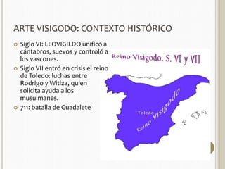 ARTE VISIGODO: CONTEXTO HISTÓRICO 
 Siglo VI: LEOVIGILDO unificó a 
cántabros, suevos y controló a 
los vascones. 
 Siglo VII entró en crisis el reino 
de Toledo: luchas entre 
Rodrigo y Witiza, quien 
solicita ayuda a los 
musulmanes. 
 711: batalla de Guadalete 
 