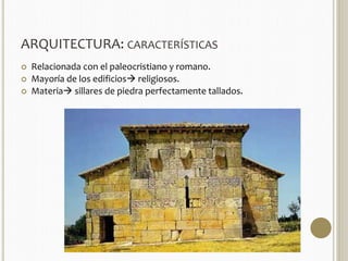 ARQUITECTURA: CARACTERÍSTICAS 
 Relacionada con el paleocristiano y romano. 
 Mayoría de los edificios religiosos. 
 Materia sillares de piedra perfectamente tallados. 
 