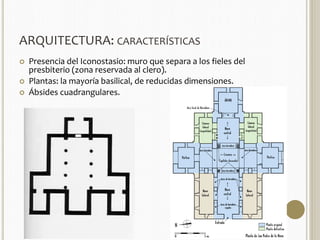ARQUITECTURA: CARACTERÍSTICAS 
 Presencia del Iconostasio: muro que separa a los fieles del 
presbiterio (zona reservada al clero). 
 Plantas: la mayoría basilical, de reducidas dimensiones. 
 Ábsides cuadrangulares. 
 