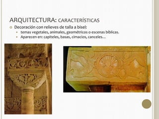 ARQUITECTURA: CARACTERÍSTICAS 
 Decoración con relieves de talla a bisel: 
 temas vegetales, animales, geométricos o escenas bíblicas. 
 Aparecen en: capiteles, basas, cimacios, canceles… 
 