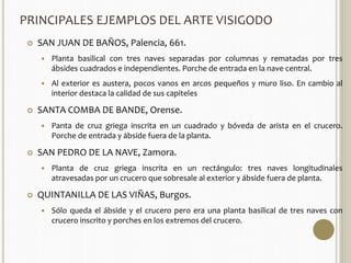 PRINCIPALES EJEMPLOS DEL ARTE VISIGODO 
 SAN JUAN DE BAÑOS, Palencia, 661. 
 Planta basilical con tres naves separadas por columnas y rematadas por tres 
ábsides cuadrados e independientes. Porche de entrada en la nave central. 
 Al exterior es austera, pocos vanos en arcos pequeños y muro liso. En cambio al 
interior destaca la calidad de sus capiteles 
 SANTA COMBA DE BANDE, Orense. 
 Panta de cruz griega inscrita en un cuadrado y bóveda de arista en el crucero. 
Porche de entrada y ábside fuera de la planta. 
 SAN PEDRO DE LA NAVE, Zamora. 
 Planta de cruz griega inscrita en un rectángulo: tres naves longitudinales 
atravesadas por un crucero que sobresale al exterior y ábside fuera de planta. 
 QUINTANILLA DE LAS VIÑAS, Burgos. 
 Sólo queda el ábside y el crucero pero era una planta basilical de tres naves con 
crucero inscrito y porches en los extremos del crucero. 
 