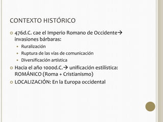 CONTEXTO HISTÓRICO 
 476d.C. cae el Imperio Romano de Occidente 
invasiones bárbaras: 
 Ruralización 
 Ruptura de las vías de comunicación 
 Diversificación artística 
 Hacia el año 1000d.C. unificación estilística: 
ROMÁNICO (Roma + Cristianismo) 
 LOCALIZACIÓN: En la Europa occidental 
 