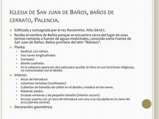 IGLESIA DE SAN JUAN DE BAÑOS, BAÑOS DE 
CERRATO, PALENCIA. 
 Edificada y consagrada por el rey Recesvinto. Año: 661d.C. 
 Recibe el nombre de Baños porque se encuentra cerca del lugar de unas 
termas romanas o fuente de aguas medicinales, conocida como Fuente de 
San Juan de Baños. Baños proviene del latin "Balneos". 
 Planta: 
 basilical, con nártex. 
 tres naves longitudinales 
 transepto 
 ábside cuadrado. 
 En la cabecera aparecen dos salas para auxiliar al clero en sus funciones religiosas, 
no comunicadas con el ábside. 
 Interior: 
 Arcos de herradura 
 columnas romanas (reutilizadas) 
 Cubiertas de bóvedas de cañón en el ábside y madera en las naves. 
 Material: piedra. 
 Escasas ventanas y de pequeño tamaño (interior oscuro) 
 Acceso: puerta con un arco de herradura con una cruz esculpida en la clave del 
arco (dovela central) 
 Decoración: geométrica 
 