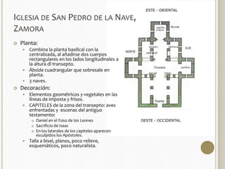 IGLESIA DE SAN PEDRO DE LA NAVE, 
ZAMORA 
 Planta: 
 Combina la planta basilical con la 
centralizada, al añadirse dos cuerpos 
rectangulares en los lados longitudinales a 
la altura dl transepto. 
 Ábside cuadrangular que sobresale en 
planta. 
 3 naves. 
 Decoración: 
 Elementos geométricos y vegetales en las 
líneas de imposta y frisos. 
 CAPITELES de la zona del transepto: aves 
enfrentadas y escenas del antiguo 
testamento: 
 Daniel en el Foso de los Leones 
 Sacrificio de Isaac 
 En los laterales de los capiteles aparecen 
esculpidos los Apóstoles. 
 Talla a bisel, planos, poco relieve, 
esquemáticos, poco naturalista. 
 