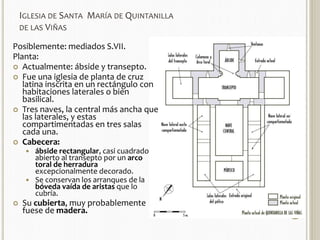 IGLESIA DE SANTA MARÍA DE QUINTANILLA 
DE LAS VIÑAS 
Posiblemente: mediados S.VII. 
Planta: 
 Actualmente: ábside y transepto. 
 Fue una iglesia de planta de cruz 
latina inscrita en un rectángulo con 
habitaciones laterales o bien 
basilical. 
 Tres naves, la central más ancha que 
las laterales, y estas 
compartimentadas en tres salas 
cada una. 
 Cabecera: 
 ábside rectangular, casi cuadrado 
abierto al transepto por un arco 
toral de herradura 
excepcionalmente decorado. 
 Se conservan los arranques de la 
bóveda vaída de aristas que lo 
cubría. 
 Su cubierta, muy probablemente 
fuese de madera. 
 