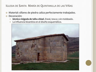 IGLESIA DE SANTA MARÍA DE QUINTANILLA DE LAS VIÑAS 
 Material: sillares de piedra caliza perfectamente trabajados. 
 Decoración: 
 técnica visigoda de talla a bisel, lineal, tosca y sin moldeado. 
 La influencia bizantina en el diseño esquemático. 
 