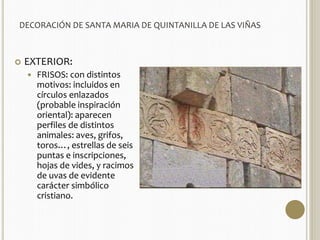 DECORACIÓN DE SANTA MARIA DE QUINTANILLA DE LAS VIÑAS 
 EXTERIOR: 
 FRISOS: con distintos 
motivos: incluidos en 
círculos enlazados 
(probable inspiración 
oriental): aparecen 
perfiles de distintos 
animales: aves, grifos, 
toros…, estrellas de seis 
puntas e inscripciones, 
hojas de vides, y racimos 
de uvas de evidente 
carácter simbólico 
cristiano. 
 