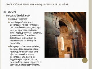 DECORACIÓN DE SANTA MARIA DE QUINTANILLA DE LAS VIÑAS 
INTERIOR: 
 Decoración del arco. 
Diseño visigótico 
dovelas profusamente 
decoradas: roleos formados 
por un tallo continuo, en cuyo 
interior aparecen racimos, 
aves, hojas, palmetas, palomas, 
y pavos reales motivos 
simbólicos: la paloma y la 
resurrección, las uvas y la 
eucaristía. 
Se apoya sobre dos capiteles, 
que más bien son dos sillares 
rectangulares labrados que 
ejercen como impostas 
decoradas: una pareja de 
ángeles que sujetan discos, 
dentro de los cuales aparece el 
sol y la luna respectivamente. 
 