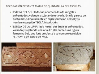 DECORACIÓN DE SANTA MARIA DE QUINTANILLA DE LAS VIÑAS 
 ESTELA DEL SOL: lado sur, aparecen los dos ángeles 
enfrentados, volando y sujetando una orla. En ella parece un 
busto masculino radiante en representación del sol y su 
nombre esculpido "SOL". Inscripción. 
 ESTELA DE LA LUNA: lado norte, dos ángeles enfrentados, 
volando y sujetando una orla. En ella parece una figura 
femenina bajo una luna creciente y su nombre esculpido 
"LUNA". Este sillar está roto. 
 