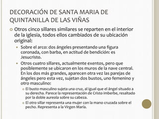 DECORACIÓN DE SANTA MARIA DE 
QUINTANILLA DE LAS VIÑAS 
 Otros cinco sillares similares se reparten en el interior 
de la iglesia, todos ellos cambiados de su ubicación 
original: 
 Sobre el arco: dos ángeles presentando una figura 
coronada, con barba, en actitud de bendición: es 
Jesucristo. 
 Otros cuatro sillares, actualmente exentos, pero que 
posiblemente se ubicaron en los muros de la nave central. 
En los dos más grandes, aparecen otra vez las parejas de 
ángeles pero esta vez, sujetan dos bustos, uno femenino y 
otro masculino: 
 El busto masculino sujeta una cruz, al igual que el ángel situado a 
su derecha. Parece la representación de Cristo imberbe, resaltado 
por la doble aureola sobre su cabeza. 
 El otro sillar representa una mujer con la mano cruzada sobre el 
pecho. Representa a la Virgen María. 
 