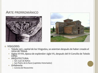 ARTE PRERROMÁNICO 
 VISIGODO: 
 Toledo 507, capital de los Visigodos, se asientan después de haber creado el 
reino de Tolosa. 
 Siglos VI-VIII, época de esplendor: siglo VII, después del III Concilio de Toledo 
(589). 
 ARQUITECTURA: 
 San Juan de Baños 
 San Pedro de la Nave (capiteles historiados) 
 Orfebrería: 
 Corona de Recesvinto 
 