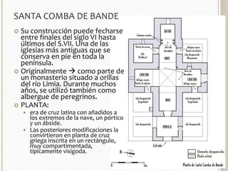 SANTA COMBA DE BANDE 
 Su construcción puede fecharse 
entre finales del siglo VI hasta 
últimos del S.VII. Una de las 
iglesias más antiguas que se 
conserva en pie en toda la 
península. 
 Originalmente  como parte de 
un monasterio situado a orillas 
del río Limia. Durante muchos 
años, se utilizó también como 
albergue de peregrinos. 
 PLANTA: 
 era de cruz latina con añadidos a 
los extremos de la nave, un pórtico 
y un ábside. 
 Las posteriores modificaciones la 
convirtieron en planta de cruz 
griega inscrita en un rectángulo, 
muy compartimentada, 
típicamente visigoda. 
 