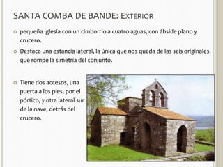 SANTA COMBA DE BANDE: EXTERIOR 
 pequeña iglesia con un cimborrio a cuatro aguas, con ábside plano y 
crucero. 
 Destaca una estancia lateral, la única que nos queda de las seis originales, 
que rompe la simetría del conjunto. 
 Tiene dos accesos, una 
puerta a los pies, por el 
pórtico, y otra lateral sur 
de la nave, detrás del 
crucero. 
 