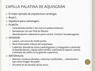 CAPILLA PALATINA DE AQUISGRÁN 
 El mejor ejemplo de arquitectura carolingia. 
 805d.C. 
 Sepultura para Carlomagno. 
 PLANTA: 
 Centralizada (similar a los martyria paleocristianos) 
 Semejanzas con san Vital de Rávena 
 Deambulatorio rodeando la parte central. Exterior: hexadecagonal. 
 INTERIOR: 
 3 pisos, con arcos de medio punto. 
 Nivel intermedio: tribuna del emperador. 
 Cubiertas: bóveda de arista cuadrangulares y triangulares cubriendo 
el deambulatorio, cúpula sobre tambor cubriendo el espacio central, 
y bóvedas de cañón en las galerías superiores. 
 MATERIALES: 
 Mármol, mosaicos dorados, columnas reutilizadas… ostentación y 
lujo como imagen de poder. 
 Dicromía en las dovelas de los arcos. 
 