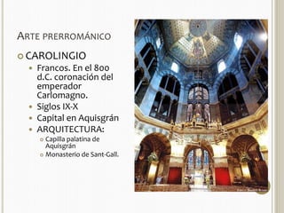 ARTE PRERROMÁNICO 
 CAROLINGIO 
 Francos. En el 800 
d.C. coronación del 
emperador 
Carlomagno. 
 Siglos IX-X 
 Capital en Aquisgrán 
 ARQUITECTURA: 
 Capilla palatina de 
Aquisgrán 
 Monasterio de Sant-Gall. 
 