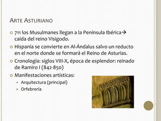 ARTE ASTURIANO 
 711 los Musulmanes llegan a la Península Ibérica 
caída del reino Visigodo. 
 Hispania se convierte en Al-Ándalus salvo un reducto 
en el norte donde se formará el Reino de Asturias. 
 Cronología: siglos VIII-X, época de esplendor: reinado 
de Ramiro I (842-850) 
 Manifestaciones artísticas: 
 Arquitectura (principal) 
 Orfebrería 
 