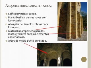 ARQUITECTURA. CARACTERÍSTICAS 
 Edificio principal: iglesia. 
 Planta basilical de tres naves con 
iconostasio. 
 A los pies del templo: tribuna para 
los reyes. 
 Material: mampostería para los 
muros y sillares para los elementos 
constructivos. 
 Arcos de medio punto peraltado. 
 