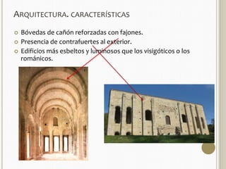 ARQUITECTURA. CARACTERÍSTICAS 
 Bóvedas de cañón reforzadas con fajones. 
 Presencia de contrafuertes al exterior. 
 Edificios más esbeltos y luminosos que los visigóticos o los 
románicos. 
 