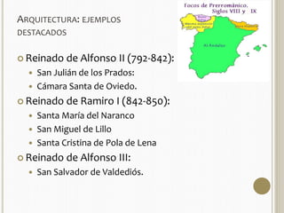 ARQUITECTURA: EJEMPLOS 
DESTACADOS 
 Reinado de Alfonso II (792-842): 
 San Julián de los Prados: 
 Cámara Santa de Oviedo. 
 Reinado de Ramiro I (842-850): 
 Santa María del Naranco 
 San Miguel de Lillo 
 Santa Cristina de Pola de Lena 
 Reinado de Alfonso III: 
 San Salvador de Valdediós. 
 