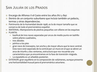 SAN JULIÁN DE LOS PRADOS 
 Encargo de Alfonso II el Casto entre los años 812 y 842 
 Dentro de un conjunto suburbano que incluía también un palacio, 
termas y otras dependencias. 
 Patrimonio de la Humanidad desde 1998, es la de mayor tamaño que se 
conserva de todo el prerrománico español. 
 MATERIAL: Mampostería de piedras pequeñas con sillares en las esquinas 
 PLANTA: 
 basilical de tres naves separadas por arcos de medio punto en ladrillo 
sobre pilares cuadrados, 
 tres ábsides 
 pórtico a los pies 
 gran nave de transepto, tan ancha y de mayor altura que la nave central. 
Esta nave está separada de la central por un muro en el que se abren un 
arco de triunfo y dos ventanas, estructura que nos recuerda una 
característica que ya encontramos en la fase de transición visigoda. 
 La espadaña es un añadido posterior. 
 EXTERIOR: gran equilibrio en la composición de volúmenes, aunque presenta 
una horizontalidad inusual para el prerrománico asturiano. 
 