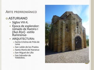 ARTE PRERROMÁNICO 
 ASTURIANO 
 Siglos VIII-X. 
 Época de esplendor: 
reinado de Ramiro I 
(842-850) - estilo 
Ramirense- 
 ARQUITECTURA: 
 Santa Cristina de Pola de 
Lena 
 San Julián de los Prados 
 Santa María del Naranco 
 San Miguel de Lillo 
 San Salvador de 
Valdedios. 
 