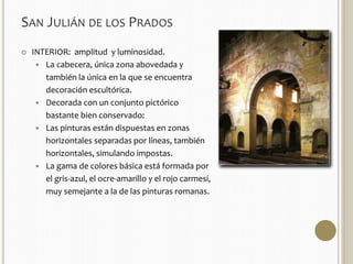 SAN JULIÁN DE LOS PRADOS 
 INTERIOR: amplitud y luminosidad. 
 La cabecera, única zona abovedada y 
también la única en la que se encuentra 
decoración escultórica. 
 Decorada con un conjunto pictórico 
bastante bien conservado: 
 Las pinturas están dispuestas en zonas 
horizontales separadas por líneas, también 
horizontales, simulando impostas. 
 La gama de colores básica está formada por 
el gris-azul, el ocre-amarillo y el rojo carmesí, 
muy semejante a la de las pinturas romanas. 
 
