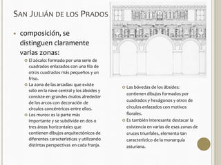 SAN JULIÁN DE LOS PRADOS 
 composición, se 
distinguen claramente 
varias zonas: 
 El zócalo: formado por una serie de 
cuadrados enlazados con una fila de 
otros cuadrados más pequeños y un 
friso. 
 La zona de las arcadas: que existe 
sólo en la nave central y los ábsides y 
consiste en grandes óvalos alrededor 
de los arcos con decoración de 
círculos concéntricos entre ellos. 
 Los muros: es la parte más 
importante y se subdivide en dos o 
tres áreas horizontales que 
contienen dibujos arquitectónicos de 
diferentes características y utilizando 
distintas perspectivas en cada franja. 
 Las bóvedas de los ábsides: 
contienen dibujos formados por 
cuadrados y hexágonos y otros de 
círculos enlazados con motivos 
florales. 
 Es también interesante destacar la 
existencia en varias de esas zonas de 
cruces triunfales, elemento tan 
característico de la monarquía 
asturiana. 
 