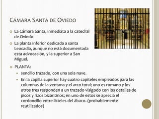 CÁMARA SANTA DE OVIEDO 
 La Cámara Santa, inmediata a la catedral 
de Oviedo 
 La planta inferior dedicada a santa 
Leocadia, aunque no está documentada 
esta advocación, y la superior a San 
Miguel. 
 PLANTA: 
 sencillo trazado, con una sola nave. 
 En la capilla superior hay cuatro capiteles empleados para las 
columnas de la ventana y el arco toral; uno es romano y los 
otros tres responden a un trazado visigodo con los detalles de 
picos y rizos bizantinos; en uno de estos se aprecia el 
cordoncillo entre listeles del ábaco. (probablemente 
reutilizados) 
 