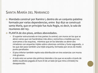 SANTAMARÍA DEL NARANCO 
 Mandada construir por Ramiro I, dentro de un conjunto palatino 
formado por varias dependencias, entre 842-850 se construyó 
santa María, que en principio fue Aula Regia, es decir, la sala de 
reuniones del rey. 
 PLANTA de dos pisos, ambos abovedados. 
 El superior estructurado en tres partes: la central, con muros en los que se 
abren vanos que van haciéndose más altos y estrechos a medida que nos 
acercamos a las esquinas, mientras que en los laterales se abren dos 
miradores con arquerías triples sobre columnas corintias y fuste sogueado, a 
los que dan paso también una triple arquería, formadas por arcos de medio 
punto peraltados 
 El piso inferior también repite esta distribución en tres estancias con muros 
más gruesos. 
 A todo esto se suman dos pórticos laterales a los que se accede a través de 
doble escalinata pegada al muro El de un lado (el que mira a Oviedo) ha 
desaparecido. 
 