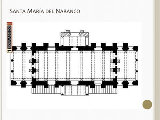 SANTAMARÍA DEL NARANCO 
 Mandada construir por Ramiro I, dentro de un conjunto palatino 
formado por varias dependencias, entre 842-850 se construyó santa 
María, que en principio fue Aula Regia, es decir, la sala de reuniones del 
rey. 
 PLANTA de dos pisos, ambos abovedados. 
 El superior estructurado en tres partes: la central, con muros en los que se abren vanos 
que van haciéndose más altos y estrechos a medida que nos acercamos a las esquinas, 
mientras que en los laterales se abren dos miradores con arquerías triples sobre 
columnas corintias y fuste sogueado, a los que dan paso también una triple arquería, 
formadas por arcos de medio punto peraltados 
 El piso inferior también repite esta distribución en tres estancias con muros más gruesos. 
 A todo esto se suman dos pórticos laterales a los que se accede a través de doble 
escalinata pegada al muro El de un lado (el que mira a Oviedo) ha desaparecido. 
 CUBIERTAS: bóvedas de cañón reforzada por arcos fajones de sillería. 
 La bóveda se apoya en un grueso muro, teniendo al interior una arquería que rodea el 
edificio con arcos de medio punto peraltados y ciegos, que descansan sobre haces de 
cuatro columnas con fustes estriados y capiteles prismáticos con sogueado. 
 