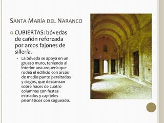 SANTAMARÍA DEL NARANCO 
 CUBIERTAS: bóvedas 
de cañón reforzada 
por arcos fajones de 
sillería. 
 La bóveda se apoya en un 
grueso muro, teniendo al 
interior una arquería que 
rodea el edificio con arcos 
de medio punto peraltados 
y ciegos, que descansan 
sobre haces de cuatro 
columnas con fustes 
estriados y capiteles 
prismáticos con sogueado. 
 