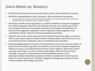 SANTAMARÍA DEL NARANCO 
 EXTERIOR: Contrafuertes recorren toda la altura, dando aire de esbeltez al conjunto. 
 MATERIAL: mampostería en muro y bóvedas y sillar en elementos de soporte. 
 En el piso inferior se monta una bóveda de medio cañón sobre el muro ya que el peso lateral es menor por la 
altura, además está construida en toba, una piedra más ligera. 
 Decoración sencilla: fustes sogueados con capiteles divididos en espacios triangulares 
por moldura sogueada. Bajo la línea de imposta al interior y en la parte superior del 
muro al exterior destacan unas bandas decorativas terminadas en medallones con 
decoración de sogueado y pequeños motivos figurativos (tallos vegetales, aves, 
cuadrúpedos, jinetes y figuras humanas ejecutados toscamente). 
 Toda esta decoración rescata temas de la cultura prerromana de la región. Uno de los 
motivos que más se repite es la triple ventana montada sobre cuatro columnas, con el 
arco central más alto y peraltado y que es característica de lo asturiano. 
 Su funcionalidad espacial está sujeta a interpretaciones. Para unos, en el piso inferior, la 
parte central sería para la guardia y servidumbre y los extremos estarían ocupados por 
el baño a un lado y una capilla privada en el otro. El piso superior o Salón Real, estaría 
reservado para el Rey y su corte a modo de Aula Regia o Salón del Trono al modo 
carolingio. En general, el atrevimiento del abovedamiento general y de su 
desproporcionada verticalidad respondería al intento de potenciar la monarquía de 
Ramiro de cara al exterior, de “recordar” al gigante carolingio que aquí hay un reino 
cristiano rodeado del enemigo musulmán. 
 