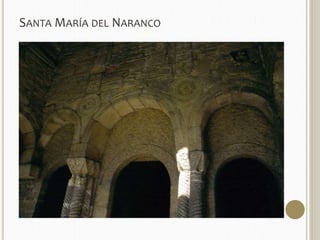 SANTAMARÍA DEL NARANCO 
 EXTERIOR: Contrafuertes recorren toda la altura, dando aire de esbeltez al conjunto. 
 MATERIAL: mampostería en muro y bóvedas y sillar en elementos de soporte. 
 En el piso inferior se monta una bóveda de medio cañón sobre el muro ya que el peso lateral es menor por la 
altura, además está construida en toba, una piedra más ligera. 
 Decoración sencilla: fustes sogueados con capiteles divididos en espacios triangulares 
por moldura sogueada. Bajo la línea de imposta al interior y en la parte superior del 
muro al exterior destacan unas bandas decorativas terminadas en medallones con 
decoración de sogueado y pequeños motivos figurativos (tallos vegetales, aves, 
cuadrúpedos, jinetes y figuras humanas ejecutados toscamente). 
 Toda esta decoración rescata temas de la cultura prerromana de la región. Uno de los 
motivos que más se repite es la triple ventana montada sobre cuatro columnas, con el 
arco central más alto y peraltado y que es característica de lo asturiano. 
 Su funcionalidad espacial está sujeta a interpretaciones. Para unos, en el piso inferior, la 
parte central sería para la guardia y servidumbre y los extremos estarían ocupados por 
el baño a un lado y una capilla privada en el otro. El piso superior o Salón Real, estaría 
reservado para el Rey y su corte a modo de Aula Regia o Salón del Trono al modo 
carolingio. En general, el atrevimiento del abovedamiento general y de su 
desproporcionada verticalidad respondería al intento de potenciar la monarquía de 
Ramiro de cara al exterior, de “recordar” al gigante carolingio que aquí hay un reino 
cristiano rodeado del enemigo musulmán. 
 
