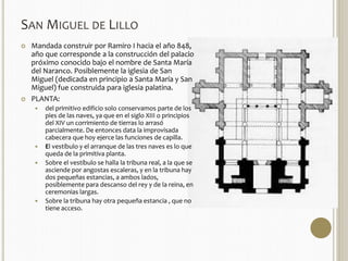 SAN MIGUEL DE LILLO 
 Mandada construir por Ramiro I hacia el año 848, 
año que corresponde a la construcción del palacio 
próximo conocido bajo el nombre de Santa María 
del Naranco. Posiblemente la iglesia de San 
Miguel (dedicada en principio a Santa María y San 
Miguel) fue construida para iglesia palatina. 
 PLANTA: 
 del primitivo edificio solo conservamos parte de los 
pies de las naves, ya que en el siglo XIII o principios 
del XIV un corrimiento de tierras lo arrasó 
parcialmente. De entonces data la improvisada 
cabecera que hoy ejerce las funciones de capilla. 
 El vestíbulo y el arranque de las tres naves es lo que 
queda de la primitiva planta. 
 Sobre el vestíbulo se halla la tribuna real, a la que se 
asciende por angostas escaleras, y en la tribuna hay 
dos pequeñas estancias, a ambos lados, 
posiblemente para descanso del rey y de la reina, en 
ceremonias largas. 
 Sobre la tribuna hay otra pequeña estancia , que no 
tiene acceso. 
 