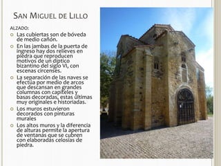 SAN MIGUEL DE LILLO 
ALZADO: 
 Las cubiertas son de bóveda 
de medio cañón. 
 En las jambas de la puerta de 
ingreso hay dos relieves en 
piedra que reproducen 
motivos de un díptico 
bizantino del siglo VI, con 
escenas circenses. 
 La separación de las naves se 
efectúa por medio de arcos 
que descansan en grandes 
columnas con capiteles y 
basas decoradas, estas últimas 
muy originales e historiadas. 
 Los muros estuvieron 
decorados con pinturas 
murales 
 Los altos muros y la diferencia 
de alturas permite la apertura 
de ventanas que se cubren 
con elaboradas celosías de 
piedra. 
 