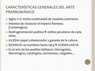 CARACTERÍSTICAS GENERALES DEL ARTE 
PRERROMÁNICO 
 Siglos V-X. Cierta continuidad de modelos anteriores. 
 Intentos de restaurar el Imperio Romano. 
(Carlomagno). 
 Desfragmentación política estilos peculiares de cada 
reino. 
 IGLESIA: papel cohesionador y garante de la cultura. 
 BIZANCIO: se mantiene hasta 1453 ICONOCLASTIA. 
 Es el arte de los pueblos bárbaros: Ostrogodos, 
Merovingios, carolingios, normandos, visigodos… 
 
