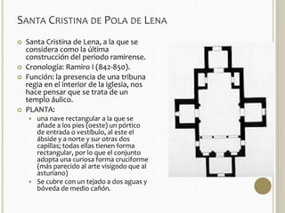 SANTA CRISTINA DE POLA DE LENA 
 Santa Cristina de Lena, a la que se 
considera como la última 
construcción del periodo ramirense. 
 Cronología: Ramiro I (842-850). 
 Función: la presencia de una tribuna 
regia en el interior de la iglesia, nos 
hace pensar que se trata de un 
templo áulico. 
 PLANTA: 
 una nave rectangular a la que se 
añade a los pies (oeste) un pórtico 
de entrada o vestíbulo, al este el 
ábside y a norte y sur otras dos 
capillas; todas ellas tienen forma 
rectangular, por lo que el conjunto 
adopta una curiosa forma cruciforme 
(más parecido al arte visigodo que al 
asturiano) 
 Se cubre con un tejado a dos aguas y 
bóveda de medio cañón. 
 