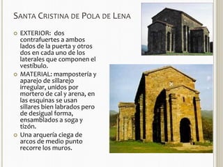 SANTA CRISTINA DE POLA DE LENA 
 EXTERIOR: dos 
contrafuertes a ambos 
lados de la puerta y otros 
dos en cada uno de los 
laterales que componen el 
vestíbulo. 
 MATERIAL: mampostería y 
aparejo de sillarejo 
irregular, unidos por 
mortero de cal y arena, en 
las esquinas se usan 
sillares bien labrados pero 
de desigual forma, 
ensamblados a soga y 
tizón. 
 Una arquería ciega de 
arcos de medio punto 
recorre los muros. 
 