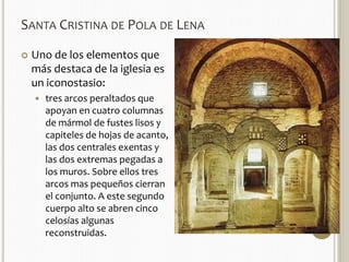 SANTA CRISTINA DE POLA DE LENA 
 Uno de los elementos que 
más destaca de la iglesia es 
un iconostasio: 
 tres arcos peraltados que 
apoyan en cuatro columnas 
de mármol de fustes lisos y 
capiteles de hojas de acanto, 
las dos centrales exentas y 
las dos extremas pegadas a 
los muros. Sobre ellos tres 
arcos mas pequeños cierran 
el conjunto. A este segundo 
cuerpo alto se abren cinco 
celosías algunas 
reconstruidas. 
 