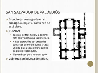 SAN SALVADOR DE VALDEDIÓS 
 Cronología: consagrada en el 
año 892, aunque su comienzo no 
está claro. 
 PLANTA: 
 basilical de tres naves, la central 
más alta y ancha que las laterales. 
 Naves separadas por arquerías 
con arcos de medio punto y cada 
una de ellas acaba en una capilla 
de planta rectangular. 
 Tiene nártex pero no transepto. 
 Cubierta con bóveda de cañón. 
 