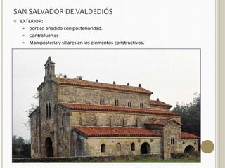 SAN SALVADOR DE VALDEDIÓS 
 EXTERIOR: 
 pórtico añadido con posterioridad. 
 Contrafuertes 
 Mampostería y sillares en los elementos constructivos. 
 Anticipa en cierto modo las formas del románico. 
 