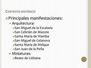 CONTEXTO HISTÓRICO 
Principales manifestaciones: 
 Arquitectura: 
San Miguel de la Escalada 
San Cebrián de Mazote 
Santa María de Wamba 
San Miguel de Celanova 
Santa María de Melque 
San Juan de la Peña 
 Miniaturas: 
Beato de Liébana 
 