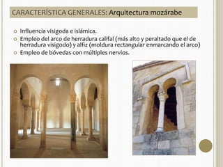 CARACTERÍSTICA GENERALES: Arquitectura mozárabe 
 Influencia visigoda e islámica. 
 Empleo del arco de herradura califal (más alto y peraltado que el de 
herradura visigodo) y alfiz (moldura rectangular enmarcando el arco) 
 Empleo de bóvedas con múltiples nervios. 
 