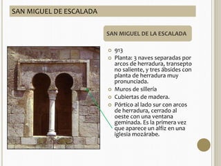 ARQUITECTURA 
 Influencia visigoda e 
islámica. 
 Empleo del arco de 
herradura califal (más 
alto y peraltado que el 
de herradura visigodo) y 
alfiz (moldura 
rectangular enmarcando 
el arco) 
 Empleo de bóvedas con 
múltiples nervios. 
SAN MIGUEL DE LA ESCALADA 
 913 
 Planta: 3 naves separadas por 
arcos de herradura, transepto 
no saliente, y tres ábsides con 
planta de herradura muy 
pronunciada. 
 Muros de sillería 
 Cubiertas de madera. 
 Pórtico al lado sur con arcos 
de herradura, cerrado al 
oeste con una ventana 
geminada. Es la primera vez 
que aparece un alfiz en una 
iglesia mozárabe. 
SAN MIGUEL DE ESCALADA 
 