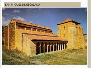 ARQUITECTURA 
CARACTERÍSTICA GENERALES SAN MIGUEL DE LA ESCALADA 
 Influencia visigoda e 
islámica. 
 Empleo del arco de 
herradura califal (más 
alto y peraltado que el 
de herradura visigodo) y 
alfiz (moldura 
rectangular enmarcando 
el arco) 
 Empleo de bóvedas con 
múltiples nervios. 
 913 
 Planta: 3 naves separadas por 
arcos de herradura, transepto 
no saliente, y tres ábsides con 
planta de herradura muy 
pronunciada. 
 Muros de sillería 
 Cubiertas de madera. 
 Pórtico al lado sur con arcos 
de herradura, cerrado al 
oeste con una ventana 
geminada. Es la primera vez 
que aparece un alfiz en una 
iglesia mozárabe. 
SAN MIGUEL DE ESCALADA 
 
