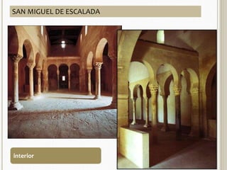 SAN MIGUEL DE ESCALADA 
ARQUITECTURA 
 913 
 Planta: 3 naves separadas por 
arcos de herradura, transepto 
no saliente, y tres ábsides con 
planta de herradura muy 
pronunciada. 
 Muros de sillería 
 Cubiertas de madera. 
 Pórtico al lado sur con arcos 
de herradura, cerrado al 
oeste con una ventana 
geminada. Es la primera vez 
que aparece un alfiz en una 
iglesia mozárabe. 
CARACTERÍSTICA GENERALES 
interior 
 
