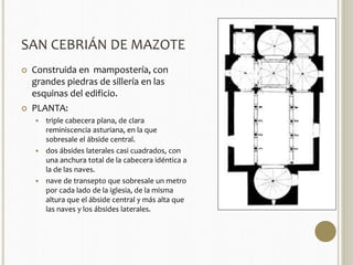 SAN CEBRIÁN DE MAZOTE 
 Construida en mampostería, con 
grandes piedras de sillería en las 
esquinas del edificio. 
 PLANTA: 
 triple cabecera plana, de clara 
reminiscencia asturiana, en la que 
sobresale el ábside central. 
 dos ábsides laterales casi cuadrados, con 
una anchura total de la cabecera idéntica a 
la de las naves. 
 nave de transepto que sobresale un metro 
por cada lado de la iglesia, de la misma 
altura que el ábside central y más alta que 
las naves y los ábsides laterales. 
 