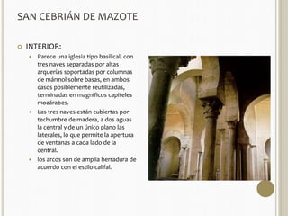 SAN CEBRIÁN DE MAZOTE 
 INTERIOR: 
 Parece una iglesia tipo basilical, con 
tres naves separadas por altas 
arquerías soportadas por columnas 
de mármol sobre basas, en ambos 
casos posiblemente reutilizadas, 
terminadas en magníficos capiteles 
mozárabes. 
 Las tres naves están cubiertas por 
techumbre de madera, a dos aguas 
la central y de un único plano las 
laterales, lo que permite la apertura 
de ventanas a cada lado de la 
central. 
 los arcos son de amplia herradura de 
acuerdo con el estilo califal. 
 